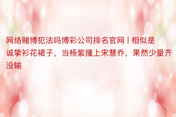 网络赌博犯法吗博彩公司排名官网 | 相似是诚挚衫花裙子，当杨紫撞上宋慧乔，果然少量齐没输