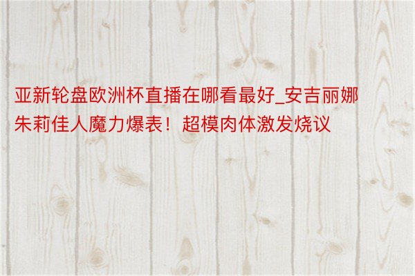 亚新轮盘欧洲杯直播在哪看最好_安吉丽娜朱莉佳人魔力爆表！超模肉体激发烧议