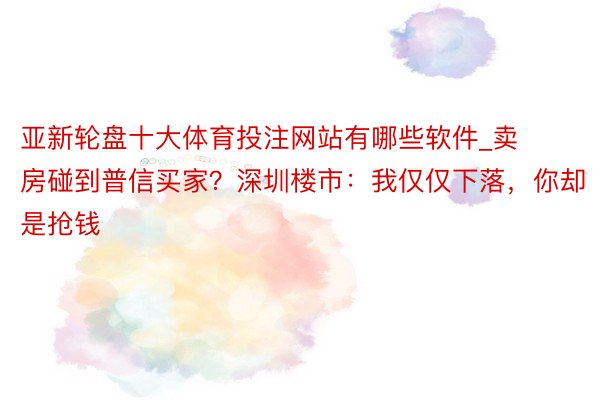 亚新轮盘十大体育投注网站有哪些软件_卖房碰到普信买家？深圳楼市：我仅仅下落，你却是抢钱