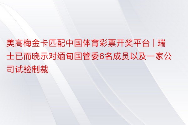 美高梅金卡匹配中国体育彩票开奖平台 | 瑞士已而晓示对缅甸国管委6名成员以及一家公司试验制裁