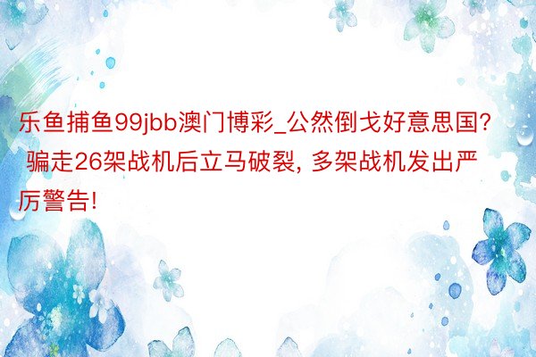 乐鱼捕鱼99jbb澳门博彩_公然倒戈好意思国? 骗走26架战机后立马破裂, 多架战机发出严厉警告!