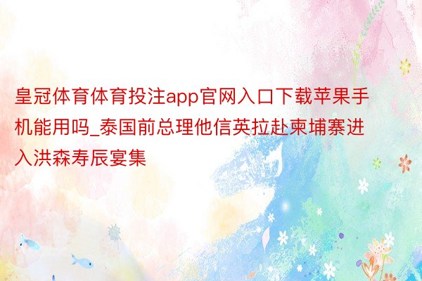 皇冠体育体育投注app官网入口下载苹果手机能用吗_泰国前总理他信英拉赴柬埔寨进入洪森寿辰宴集