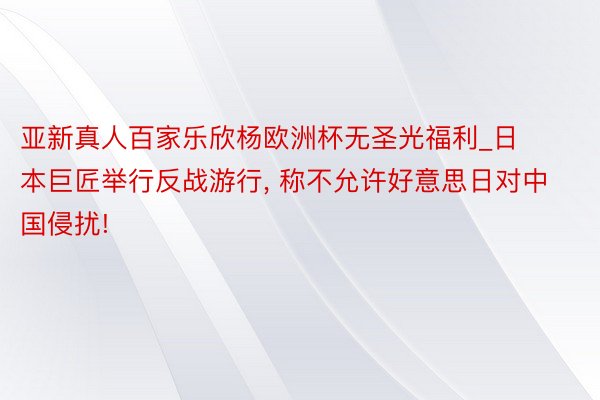 亚新真人百家乐欣杨欧洲杯无圣光福利_日本巨匠举行反战游行, 称不允许好意思日对中国侵扰!