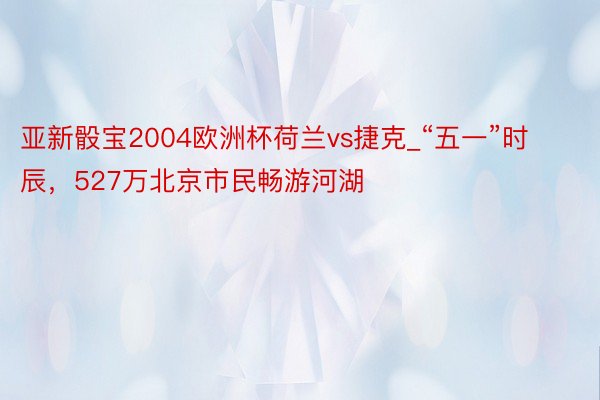 亚新骰宝2004欧洲杯荷兰vs捷克_“五一”时辰，527万北京市民畅游河湖