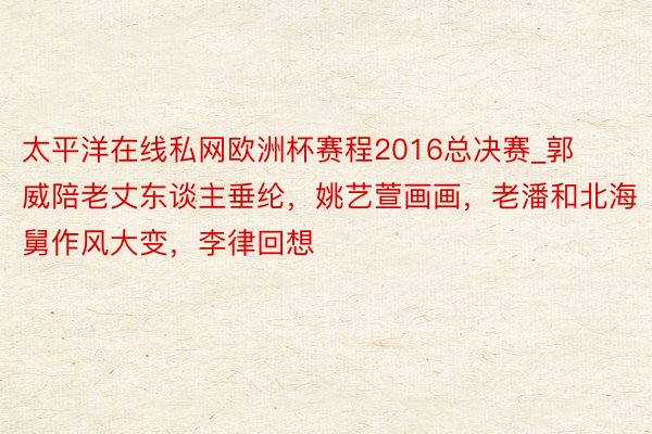 太平洋在线私网欧洲杯赛程2016总决赛_郭威陪老丈东谈主垂纶，姚艺萱画画，老潘和北海舅作风大变，李律回想