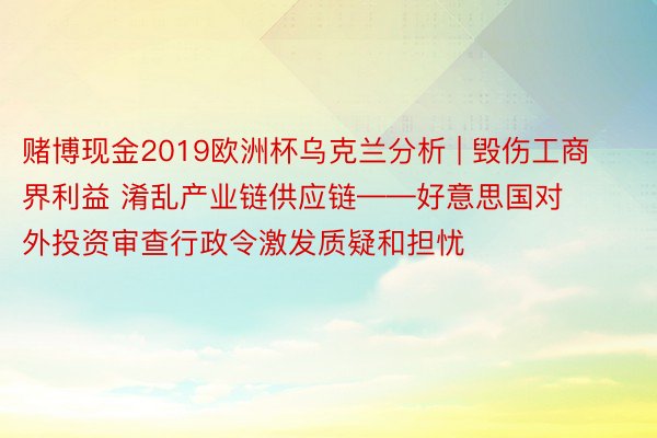 赌博现金2019欧洲杯乌克兰分析 | 毁伤工商界利益 淆乱产业链供应链——好意思国对外投资审查行政令激发质疑和担忧