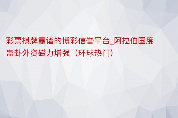 彩票棋牌靠谱的博彩信誉平台_阿拉伯国度蛊卦外资磁力增强（环球热门）