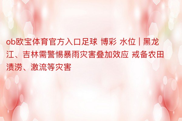 ob欧宝体育官方入口足球 博彩 水位 | 黑龙江、吉林需警惕暴雨灾害叠加效应 戒备农田渍涝、激流等灾害