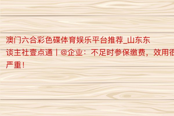 澳门六合彩色碟体育娱乐平台推荐_山东东谈主社壹点通丨@企业：不足时参保缴费，效用很严重！