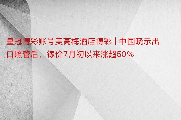 皇冠博彩账号美高梅酒店博彩 | 中国晓示出口照管后，镓价7月初以来涨超50%