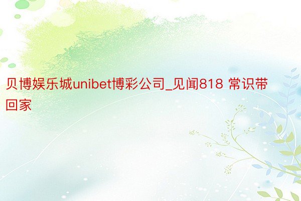 贝博娱乐城unibet博彩公司_见闻818 常识带回家