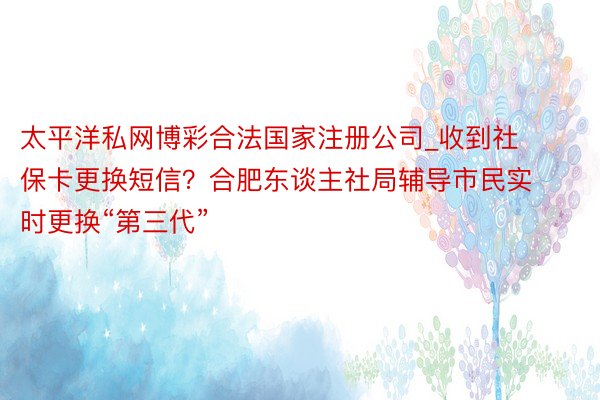 太平洋私网博彩合法国家注册公司_收到社保卡更换短信？合肥东谈主社局辅导市民实时更换“第三代”