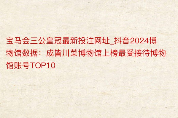 宝马会三公皇冠最新投注网址_抖音2024博物馆数据：成皆川菜博物馆上榜最受接待博物馆账号TOP10