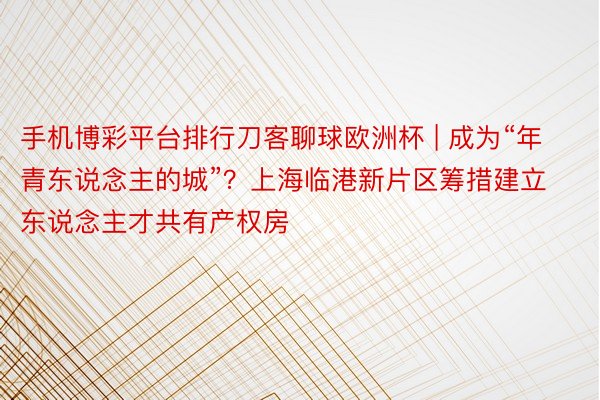 手机博彩平台排行刀客聊球欧洲杯 | 成为“年青东说念主的城”？上海临港新片区筹措建立东说念主才共有产权房