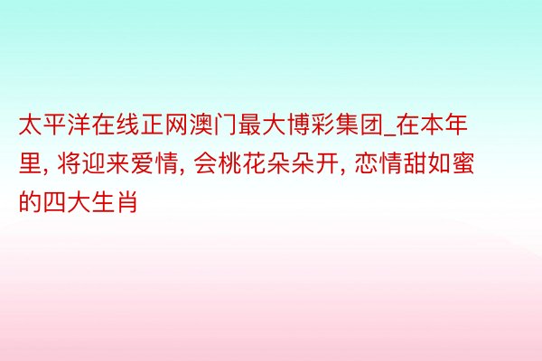 太平洋在线正网澳门最大博彩集团_在本年里, 将迎来爱情, 会桃花朵朵开, 恋情甜如蜜的四大生肖