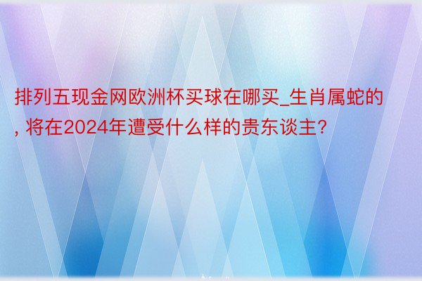 排列五现金网欧洲杯买球在哪买_生肖属蛇的, 将在2024年遭受什么样的贵东谈主?