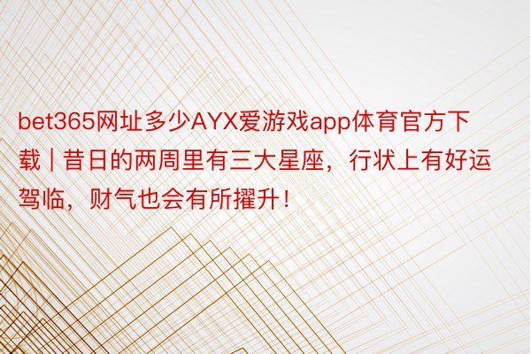 bet365网址多少AYX爱游戏app体育官方下载 | 昔日的两周里有三大星座，行状上有好运驾临，财气也会有所擢升！