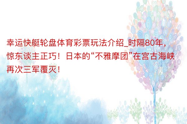 幸运快艇轮盘体育彩票玩法介绍_时隔80年，惊东谈主正巧！日本的“不雅摩团”在宫古海峡再次三军覆灭！