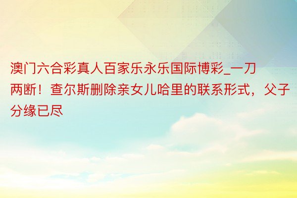 澳门六合彩真人百家乐永乐国际博彩_一刀两断！查尔斯删除亲女儿哈里的联系形式，父子分缘已尽