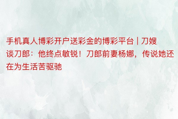 手机真人博彩开户送彩金的博彩平台 | 刀嫂谈刀郎：他终点敏锐！刀郎前妻杨娜，传说她还在为生活苦驱驰