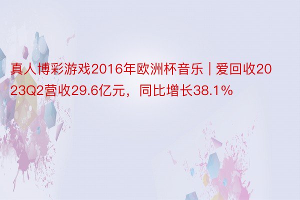 真人博彩游戏2016年欧洲杯音乐 | 爱回收2023Q2营收29.6亿元，同比增长38.1%