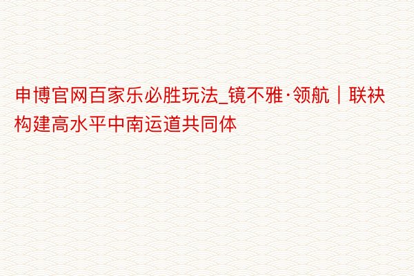 申博官网百家乐必胜玩法_镜不雅·领航｜联袂构建高水平中南运道共同体