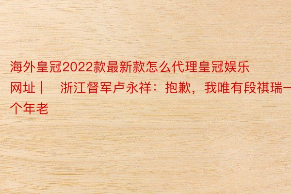 海外皇冠2022款最新款怎么代理皇冠娱乐网址 | ​浙江督军卢永祥：抱歉，我唯有段祺瑞一个年老