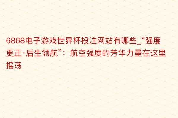 6868电子游戏世界杯投注网站有哪些_“强度更正·后生领航”：航空强度的芳华力量在这里摇荡