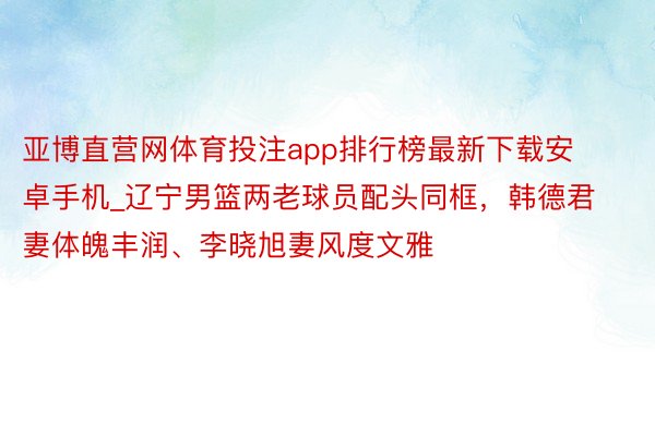 亚博直营网体育投注app排行榜最新下载安卓手机_辽宁男篮两老球员配头同框，韩德君妻体魄丰润、李晓旭妻风度文雅