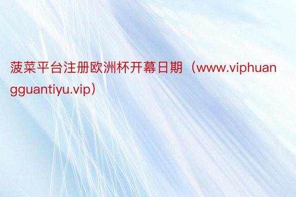 菠菜平台注册欧洲杯开幕日期（www.viphuangguantiyu.vip）