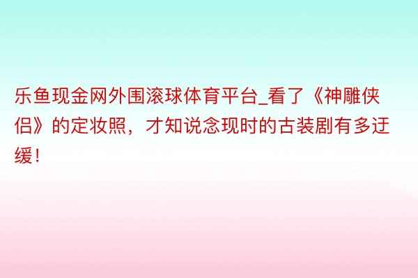 乐鱼现金网外围滚球体育平台_看了《神雕侠侣》的定妆照，才知说念现时的古装剧有多迂缓！