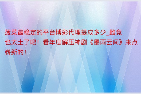 菠菜最稳定的平台博彩代理提成多少_雌竞也太土了吧！看年度解压神剧《墨雨云间》来点崭新的！