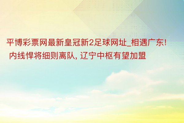 平博彩票网最新皇冠新2足球网址_相遇广东! 内线悍将细则离队, 辽宁中枢有望加盟