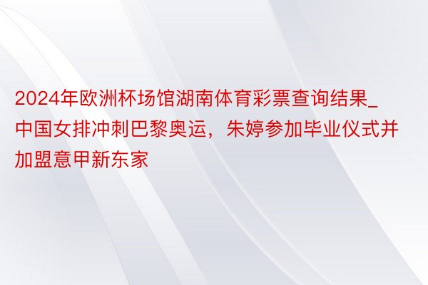 2024年欧洲杯场馆湖南体育彩票查询结果_中国女排冲刺巴黎奥运，朱婷参加毕业仪式并加盟意甲新东家