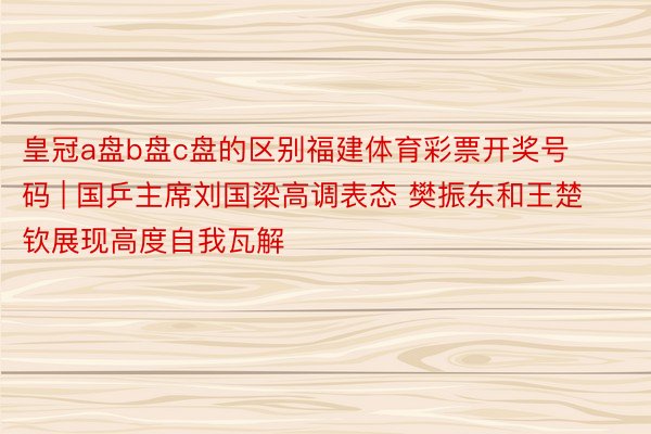 皇冠a盘b盘c盘的区别福建体育彩票开奖号码 | 国乒主席刘国梁高调表态 樊振东和王楚钦展现高度自我瓦解