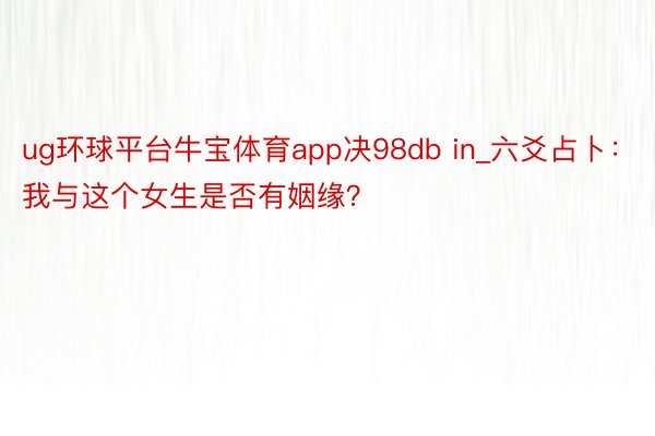 ug环球平台牛宝体育app决98db in_六爻占卜：我与这个女生是否有姻缘？