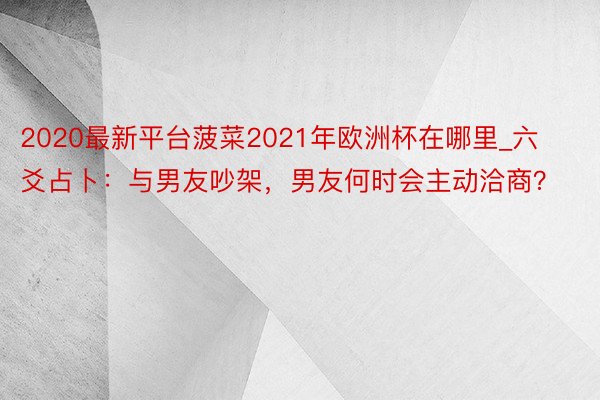 2020最新平台菠菜2021年欧洲杯在哪里_六爻占卜：与男友吵架，男友何时会主动洽商？