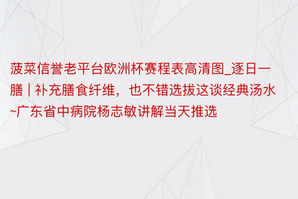 菠菜信誉老平台欧洲杯赛程表高清图_逐日一膳 | 补充膳食纤维，也不错选拔这谈经典汤水~广东省中病院杨志敏讲解当天推选