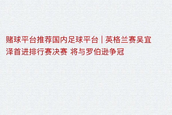 赌球平台推荐国内足球平台 | 英格兰赛吴宜泽首进排行赛决赛 将与罗伯逊争冠