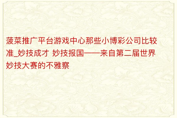 菠菜推广平台游戏中心那些小博彩公司比较准_妙技成才 妙技报国——来自第二届世界妙技大赛的不雅察