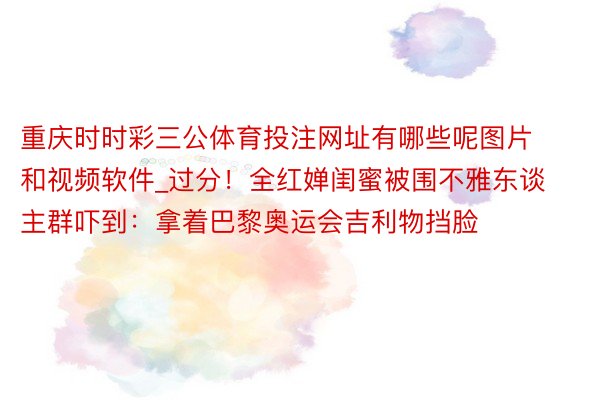 重庆时时彩三公体育投注网址有哪些呢图片和视频软件_过分！全红婵闺蜜被围不雅东谈主群吓到：拿着巴黎奥运会吉利物挡脸