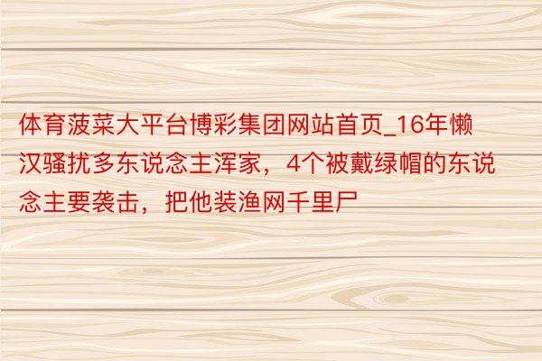 体育菠菜大平台博彩集团网站首页_16年懒汉骚扰多东说念主浑家，4个被戴绿帽的东说念主要袭击，把他装渔网千里尸