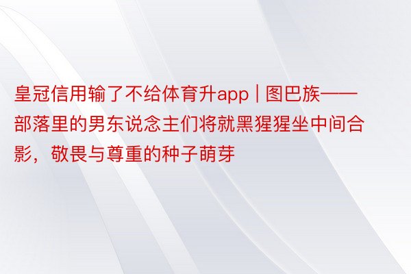 皇冠信用输了不给体育升app | 图巴族——部落里的男东说念主们将就黑猩猩坐中间合影，敬畏与尊重的种子萌芽