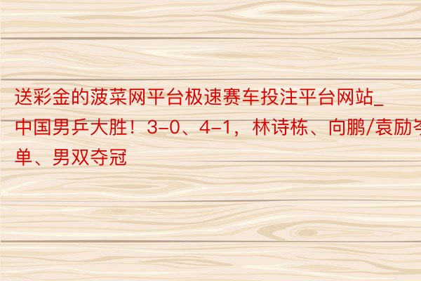 送彩金的菠菜网平台极速赛车投注平台网站_中国男乒大胜！3-0、4-1，林诗栋、向鹏/袁励岑男单、男双夺冠