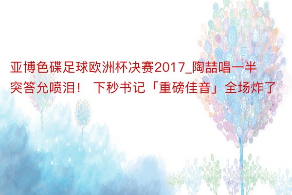 亚博色碟足球欧洲杯决赛2017_陶喆唱一半突答允喷泪！ 下秒书记「重磅佳音」全场炸了