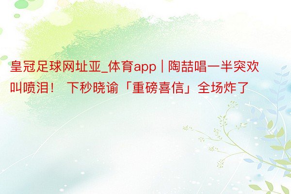 皇冠足球网址亚_体育app | 陶喆唱一半突欢叫喷泪！ 下秒晓谕「重磅喜信」全场炸了