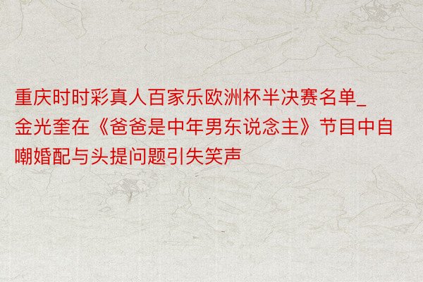 重庆时时彩真人百家乐欧洲杯半决赛名单_金光奎在《爸爸是中年男东说念主》节目中自嘲婚配与头提问题引失笑声