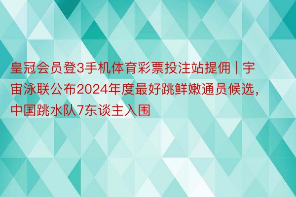 皇冠会员登3手机体育彩票投注站提佣 | 宇宙泳联公布2024年度最好跳鲜嫩通员候选，中国跳水队7东谈主入围