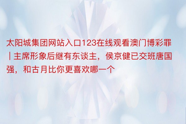 太阳城集团网站入口123在线观看澳门博彩罪 | 主席形象后继有东谈主，侯京健已交班唐国强，和古月比你更喜欢哪一个