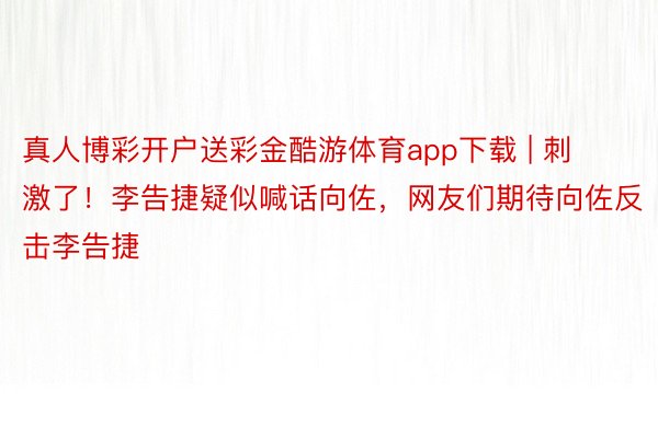 真人博彩开户送彩金酷游体育app下载 | 刺激了！李告捷疑似喊话向佐，网友们期待向佐反击李告捷